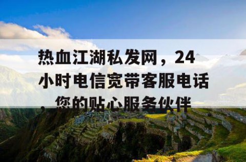 热血江湖私发网，24小时电信宽带客服电话，您的贴心服务伙伴