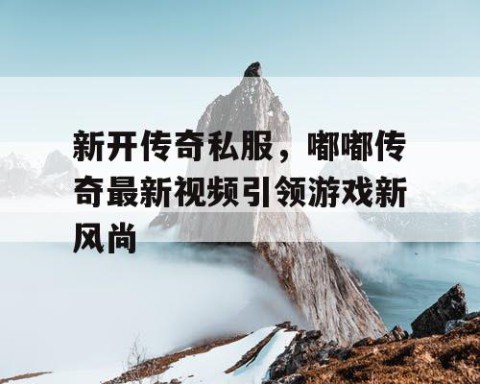 新开传奇私服，嘟嘟传奇最新视频引领游戏新风尚