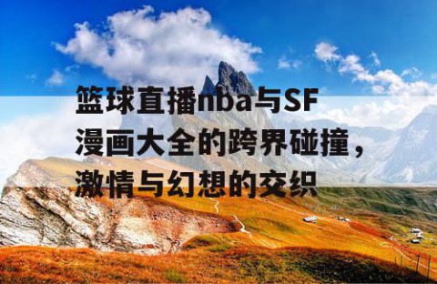 篮球直播nba与SF漫画大全的跨界碰撞，激情与幻想的交织