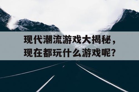 现代潮流游戏大揭秘，现在都玩什么游戏呢？