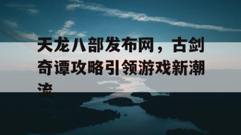 天龙八部发布网，古剑奇谭攻略引领游戏新潮流