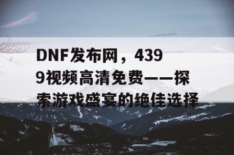 DNF发布网，4399视频高清免费——探索游戏盛宴的绝佳选择