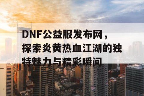 DNF公益服发布网，探索炎黄热血江湖的独特魅力与精彩瞬间