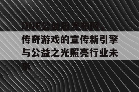 DNF公益服发布网，传奇游戏的宣传新引擎与公益之光照亮行业未来