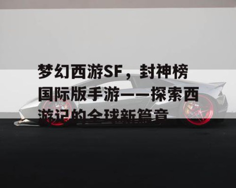 梦幻西游SF，封神榜国际版手游——探索西游记的全球新篇章