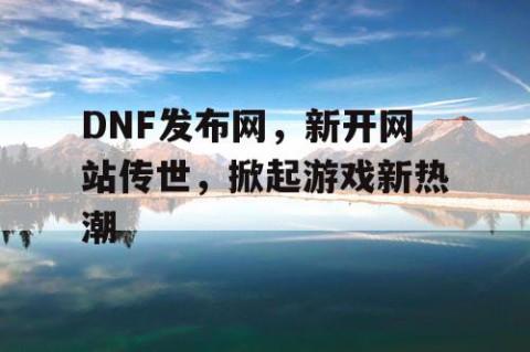 DNF发布网，新开网站传世，掀起游戏新热潮