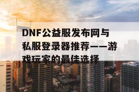 DNF公益服发布网与私服登录器推荐——游戏玩家的最佳选择