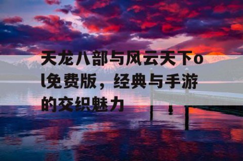天龙八部与风云天下ol免费版，经典与手游的交织魅力