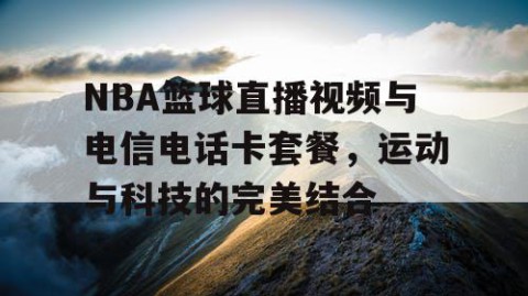 NBA篮球直播视频与电信电话卡套餐,运动与科技的完美结合