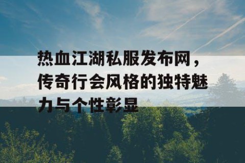 热血江湖私服发布网，传奇行会风格的独特魅力与个性彰显