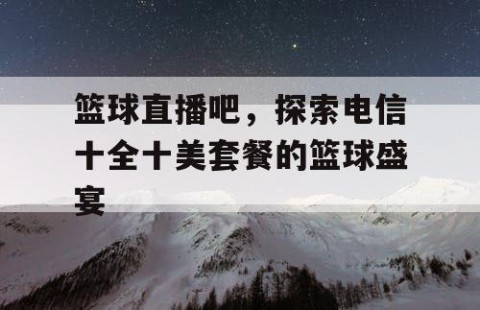篮球直播吧，探索电信十全十美套餐的篮球盛宴