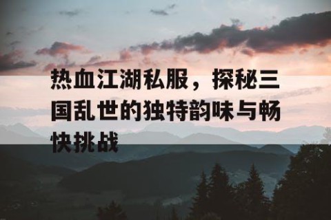热血江湖私服，探秘三国乱世的独特韵味与畅快挑战