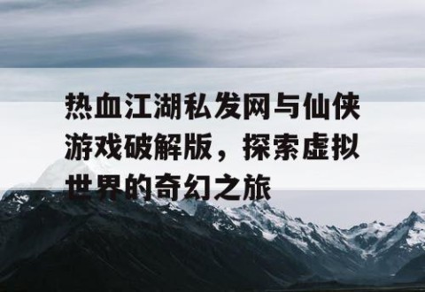 热血江湖私发网与仙侠游戏破解版，探索虚拟世界的奇幻之旅