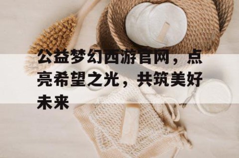 公益梦幻西游官网，点亮希望之光，共筑美好未来