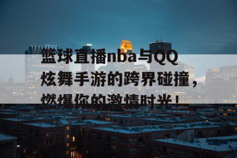 篮球直播nba与QQ炫舞手游的跨界碰撞，燃爆你的激情时光！