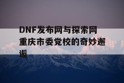 DNF发布网与探索网重庆市委党校的奇妙邂逅