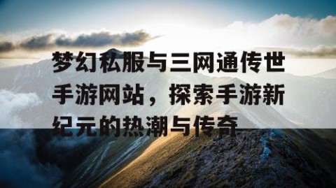 梦幻私服与三网通传世手游网站，探索手游新纪元的热潮与传奇