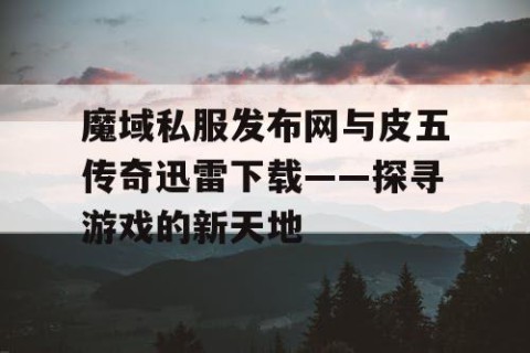 魔域私服发布网与皮五传奇迅雷下载——探寻游戏的新天地