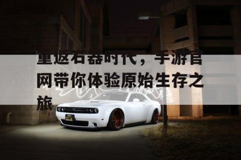 重返石器时代，手游官网带你体验原始生存之旅