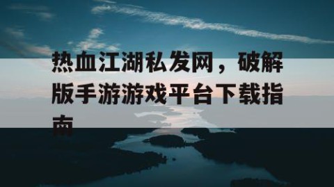 热血江湖私发网，破解版手游游戏平台下载指南