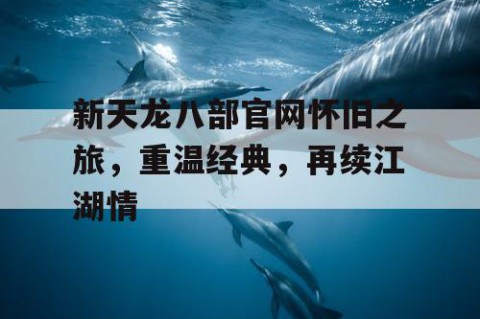 新天龙八部官网怀旧之旅，重温经典，再续江湖情