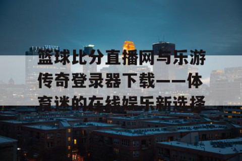 篮球比分直播网与乐游传奇登录器下载——体育迷的在线娱乐新选择
