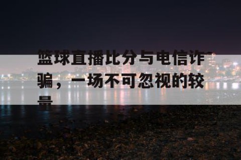 篮球直播比分与电信诈骗，一场不可忽视的较量