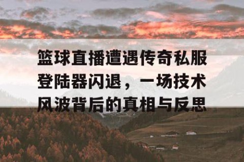 篮球直播遭遇传奇私服登陆器闪退，一场技术风波背后的真相与反思