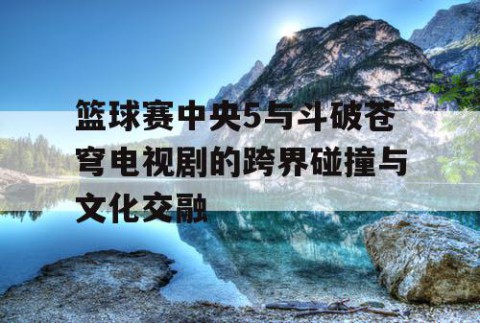 篮球赛中央5与斗破苍穹电视剧的跨界碰撞与文化交融