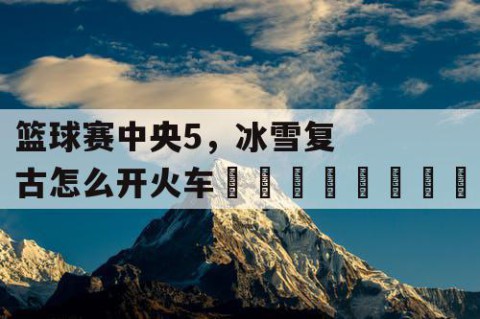 篮球赛中央5，冰雪复古怎么开火车🚂🎉