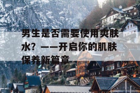 男生是否需要使用爽肤水？——开启你的肌肤保养新篇章