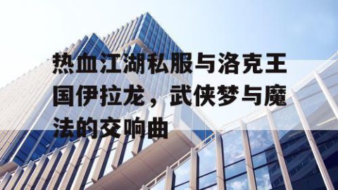 热血江湖私服与洛克王国伊拉龙，武侠梦与魔法的交响曲