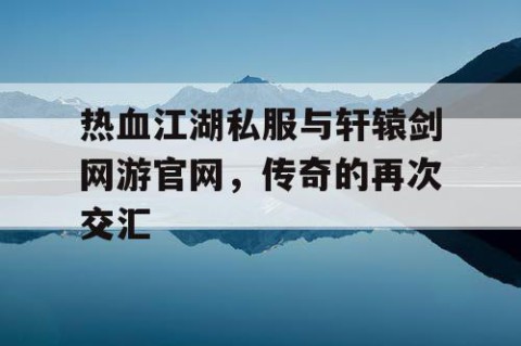 热血江湖私服与轩辕剑网游官网，传奇的再次交汇