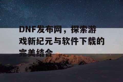 DNF发布网，探索游戏新纪元与软件下载的完美结合