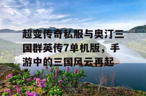 超变传奇私服与奥汀三国群英传7单机版，手游中的三国风云再起