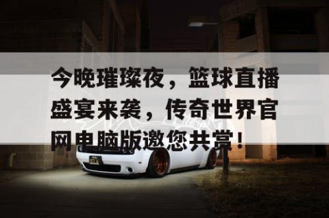 今晚璀璨夜,篮球直播盛宴来袭,传奇世界官网电脑版邀您共赏!