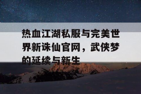 热血江湖私服与完美世界新诛仙官网，武侠梦的延续与新生
