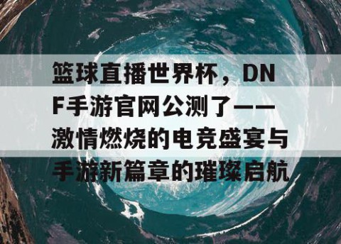 篮球直播世界杯，DNF手游官网公测了——激情燃烧的电竞盛宴与手游新篇章的璀璨启航