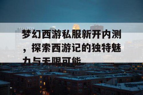 梦幻西游私服新开内测，探索西游记的独特魅力与无限可能