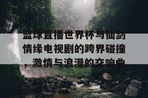 篮球直播世界杯与仙剑情缘电视剧的跨界碰撞，激情与浪漫的交响曲