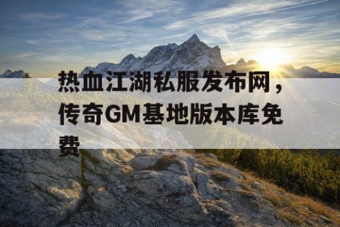 热血江湖私服发布网，传奇GM基地版本库免费