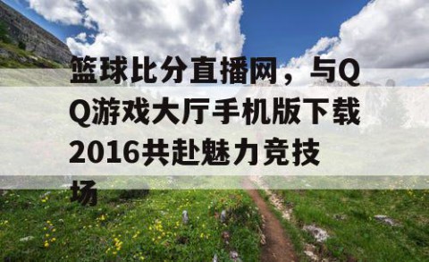篮球比分直播网，与QQ游戏大厅手机版下载2016共赴魅力竞技场