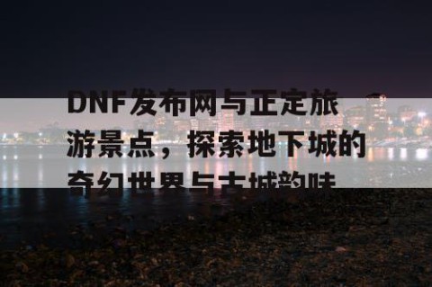DNF发布网与正定旅游景点，探索地下城的奇幻世界与古城韵味