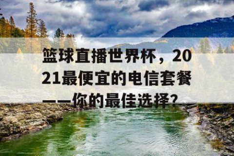 篮球直播世界杯,2021最便宜的电信套餐——你的最佳选择?