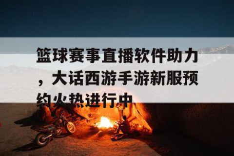 篮球赛事直播软件助力，大话西游手游新服预约火热进行中