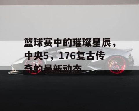 篮球赛中的璀璨星辰，中央5，176复古传奇的最新动态