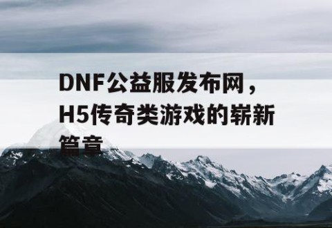 DNF公益服发布网，H5传奇类游戏的崭新篇章