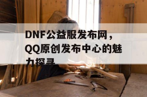 DNF公益服发布网，QQ原创发布中心的魅力探寻