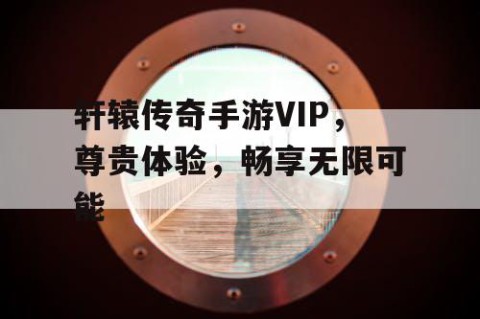 轩辕传奇手游VIP，尊贵体验，畅享无限可能