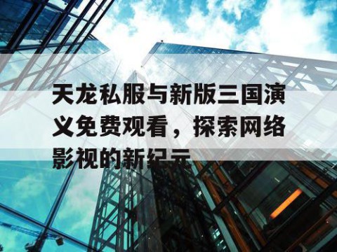 天龙私服与新版三国演义免费观看，探索网络影视的新纪元